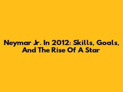 Neymar Jr. In 2012: Skills, Goals, And The Rise Of A Star