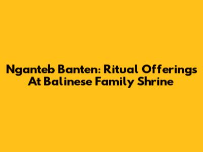 Nganteb Banten: Ritual Offerings At Balinese Family Shrine