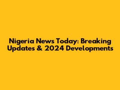 Nigeria News Today: Breaking Updates & 2024 Developments