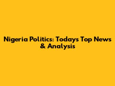 Nigeria Politics: Today's Top News & Analysis