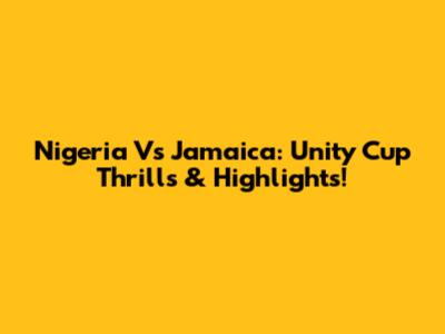 Nigeria Vs Jamaica: Unity Cup Thrills & Highlights!