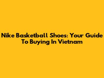 Nike Basketball Shoes: Your Guide To Buying In Vietnam