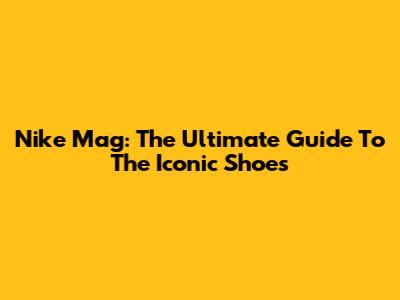 Nike Mag: The Ultimate Guide To The Iconic Shoes