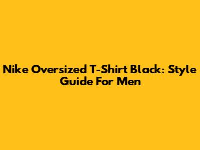 Nike Oversized T-Shirt Black: Style Guide For Men