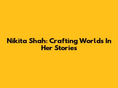 Nikita Shah: Crafting Worlds In Her Stories