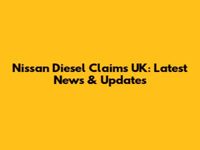 Nissan Diesel Claims UK: Latest News & Updates