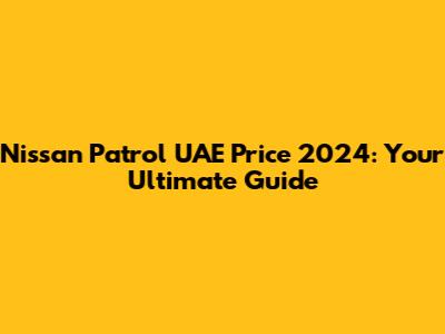Nissan Patrol UAE Price 2024: Your Ultimate Guide