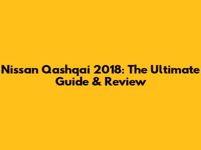 Nissan Qashqai 2018: The Ultimate Guide & Review