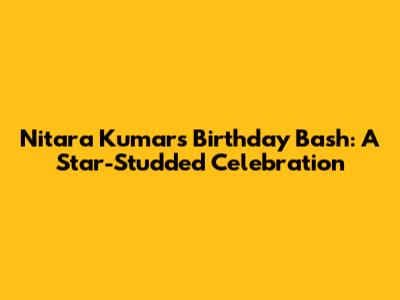 Nitara Kumar's Birthday Bash: A Star-Studded Celebration