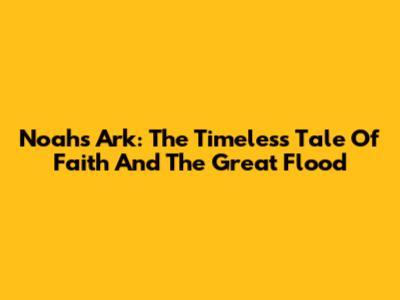 Noah's Ark: The Timeless Tale Of Faith And The Great Flood