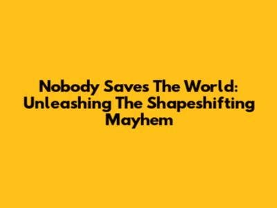 Nobody Saves The World: Unleashing The Shapeshifting Mayhem