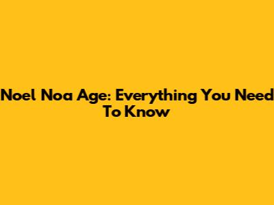 Noel Noa Age: Everything You Need To Know
