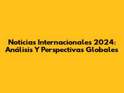 Noticias Internacionales 2024: Análisis Y Perspectivas Globales