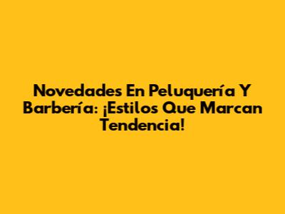 Novedades En Peluquería Y Barbería: ¡Estilos Que Marcan Tendencia!