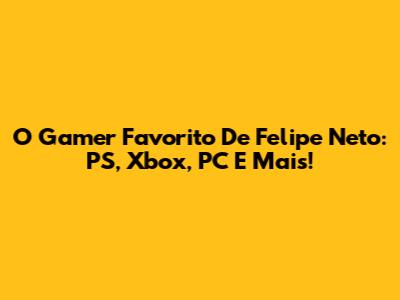 O Gamer Favorito De Felipe Neto: PS, Xbox, PC E Mais!