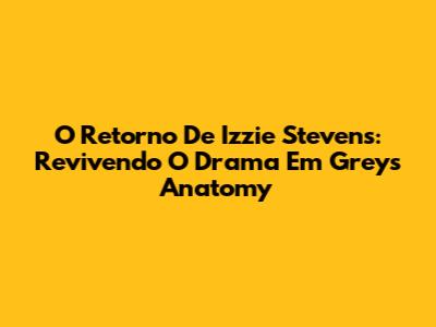 O Retorno De Izzie Stevens: Revivendo O Drama Em Grey's Anatomy