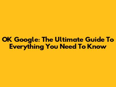 OK Google: The Ultimate Guide To Everything You Need To Know