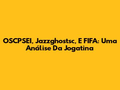 OSCPSEI, Jazzghostsc, E FIFA: Uma Análise Da Jogatina