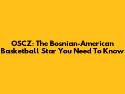 OSCZ: The Bosnian-American Basketball Star You Need To Know