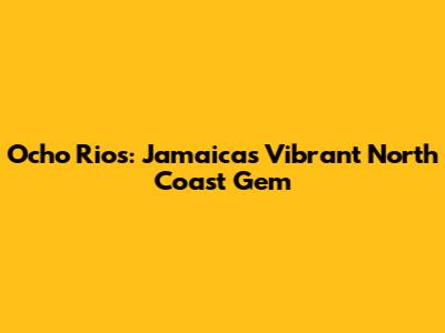 Ocho Rios: Jamaica's Vibrant North Coast Gem