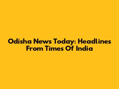 Odisha News Today: Headlines From Times Of India