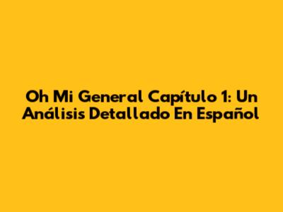 Oh Mi General Capítulo 1: Un Análisis Detallado En Español