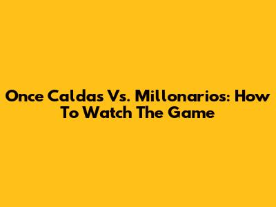 Once Caldas Vs. Millonarios: How To Watch The Game