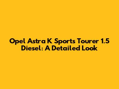 Opel Astra K Sports Tourer 1.5 Diesel: A Detailed Look