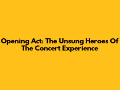 Opening Act: The Unsung Heroes Of The Concert Experience