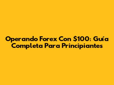 Operando Forex Con $100: Guía Completa Para Principiantes