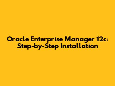 Oracle Enterprise Manager 12c: Step-by-Step Installation