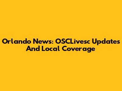Orlando News: OSCLivesc Updates And Local Coverage