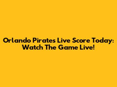 Orlando Pirates Live Score Today: Watch The Game Live!