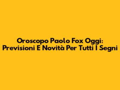 Oroscopo Paolo Fox Oggi: Previsioni E Novità Per Tutti I Segni