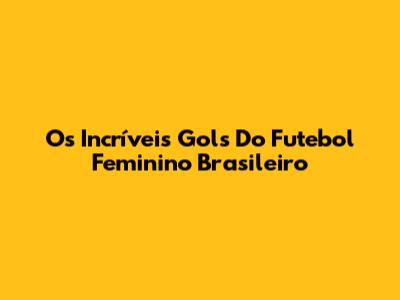 Os Incríveis Gols Do Futebol Feminino Brasileiro
