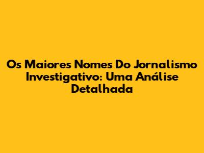 Os Maiores Nomes Do Jornalismo Investigativo: Uma Análise Detalhada