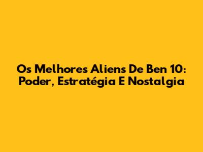 Os Melhores Aliens De Ben 10: Poder, Estratégia E Nostalgia