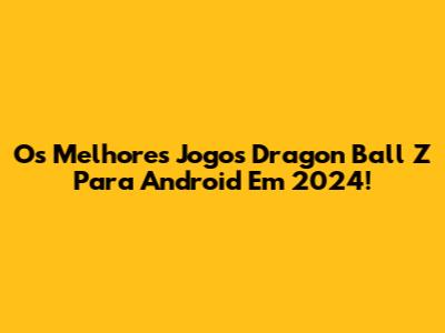 Os Melhores Jogos Dragon Ball Z Para Android Em 2024!