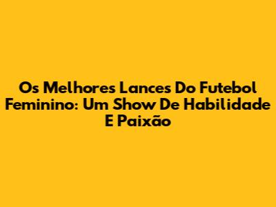 Os Melhores Lances Do Futebol Feminino: Um Show De Habilidade E Paixão