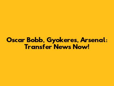 Oscar Bobb, Gyokeres, Arsenal: Transfer News Now!