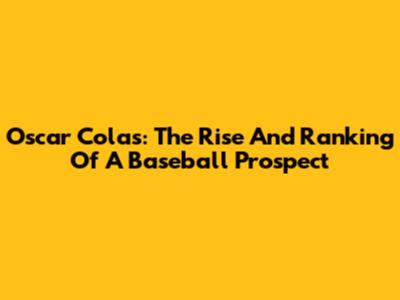 Oscar Colas: The Rise And Ranking Of A Baseball Prospect