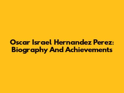 Oscar Israel Hernandez Perez: Biography And Achievements