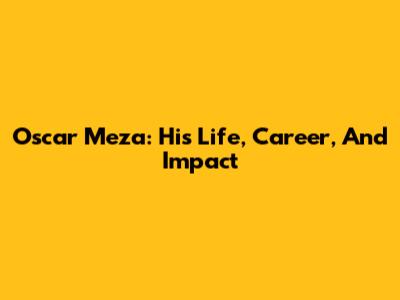 Oscar Meza: His Life, Career, And Impact