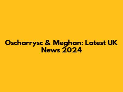 Oscharrysc & Meghan: Latest UK News 2024