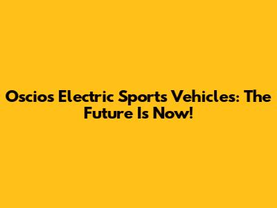 Oscios Electric Sports Vehicles: The Future Is Now!