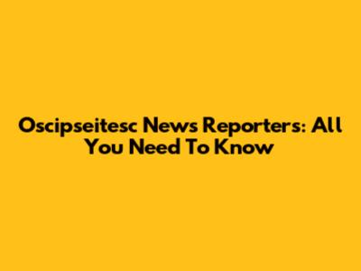 Oscipseitesc News Reporters: All You Need To Know
