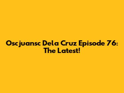Oscjuansc Dela Cruz Episode 76: The Latest!