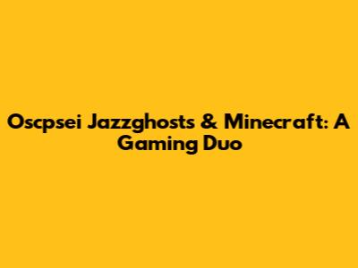 Oscpsei Jazzghosts & Minecraft: A Gaming Duo