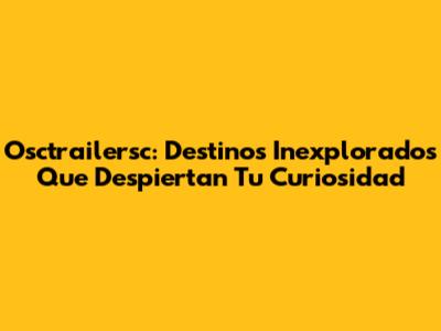 Osctrailersc: Destinos Inexplorados Que Despiertan Tu Curiosidad