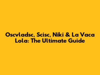 Oscvladsc, Scisc, Niki & La Vaca Lola: The Ultimate Guide